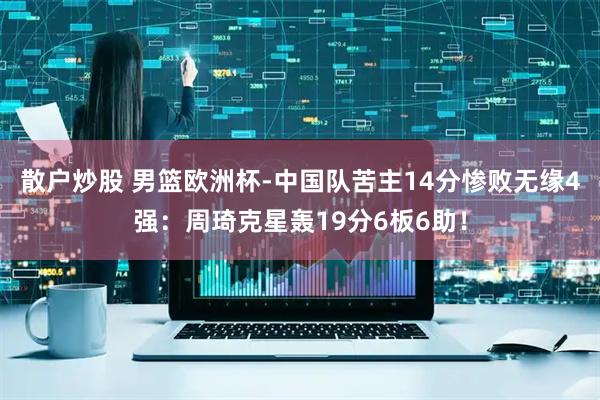 散户炒股 男篮欧洲杯-中国队苦主14分惨败无缘4强：周琦克星轰19分6板6助！