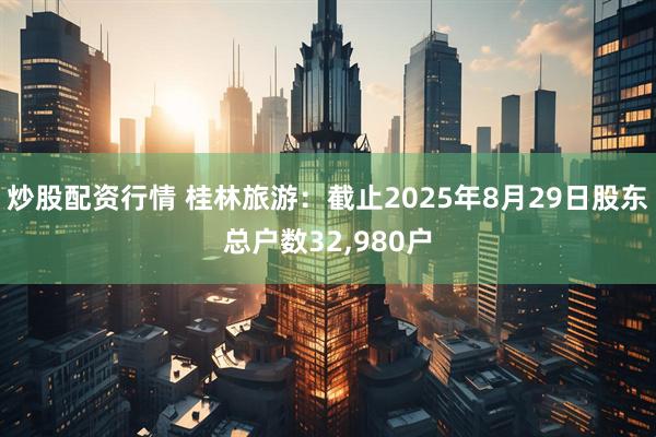 炒股配资行情 桂林旅游：截止2025年8月29日股东总户数32,980户