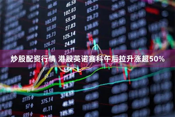 炒股配资行情 港股英诺赛科午后拉升涨超50%