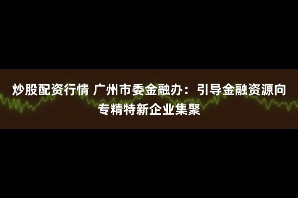 炒股配资行情 广州市委金融办：引导金融资源向专精特新企业集聚