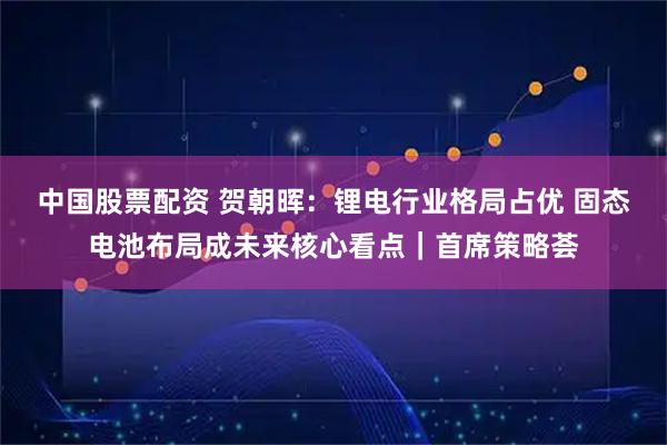 中国股票配资 贺朝晖：锂电行业格局占优 固态电池布局成未来核心看点｜首席策略荟