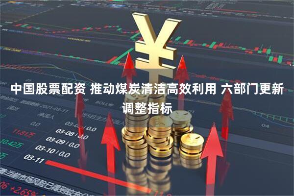 中国股票配资 推动煤炭清洁高效利用 六部门更新调整指标