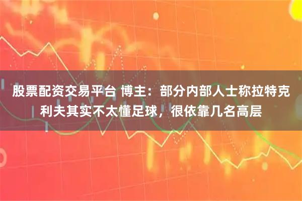 股票配资交易平台 博主：部分内部人士称拉特克利夫其实不太懂足球，很依靠几名高层
