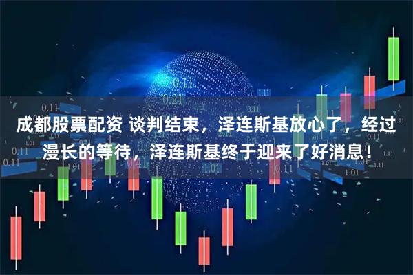 成都股票配资 谈判结束，泽连斯基放心了，经过漫长的等待，泽连斯基终于迎来了好消息！