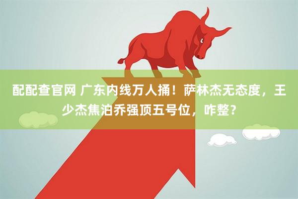 配配查官网 广东内线万人捅！萨林杰无态度，王少杰焦泊乔强顶五号位，咋整？