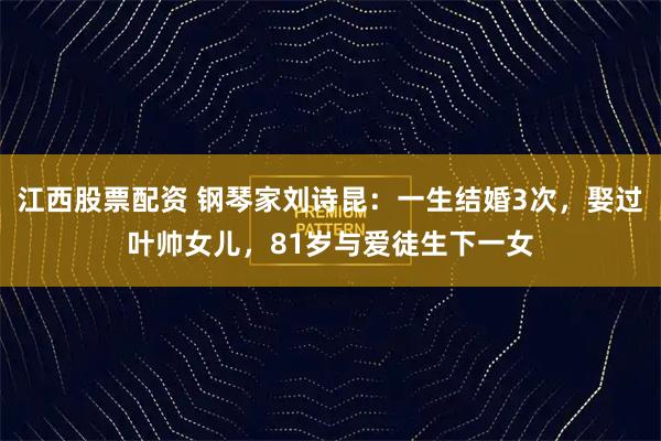 江西股票配资 钢琴家刘诗昆：一生结婚3次，娶过叶帅女儿，81岁与爱徒生下一女