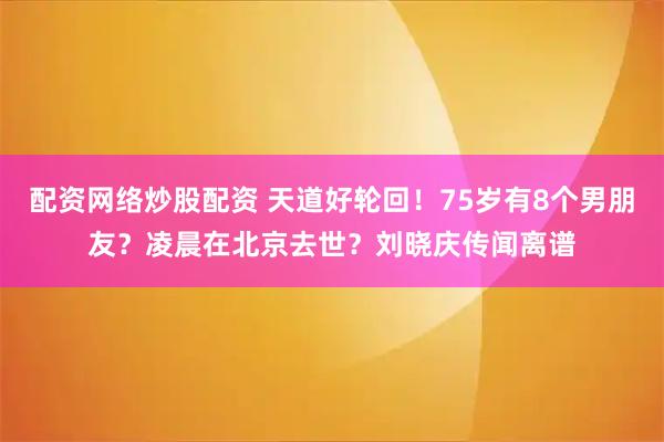 配资网络炒股配资 天道好轮回！75岁有8个男朋友？凌晨在北京去世？刘晓庆传闻离谱