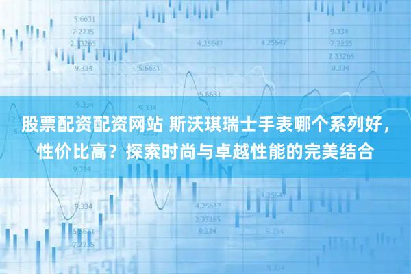 股票配资配资网站 斯沃琪瑞士手表哪个系列好，性价比高？探索时尚与卓越性能的完美结合