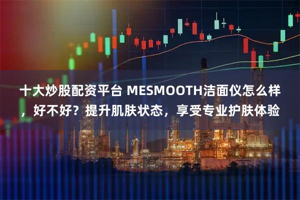 十大炒股配资平台 MESMOOTH洁面仪怎么样，好不好？提升肌肤状态，享受专业护肤体验
