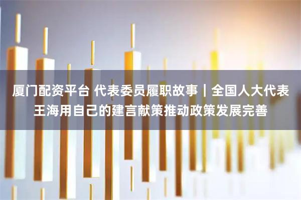 厦门配资平台 代表委员履职故事｜全国人大代表王海用自己的建言献策推动政策发展完善