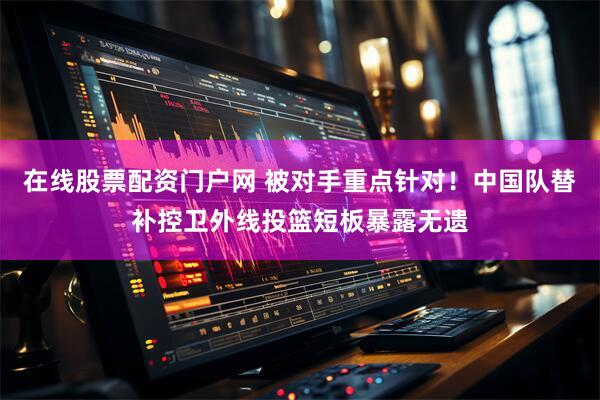 在线股票配资门户网 被对手重点针对！中国队替补控卫外线投篮短板暴露无遗