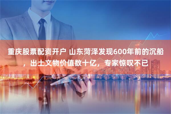 重庆股票配资开户 山东菏泽发现600年前的沉船，出土文物价值数十亿，专家惊叹不已