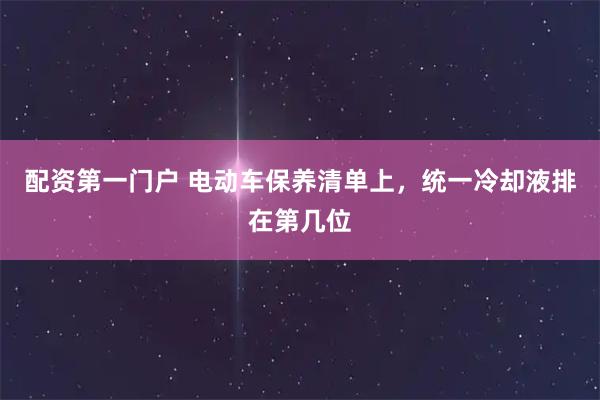 配资第一门户 电动车保养清单上，统一冷却液排在第几位