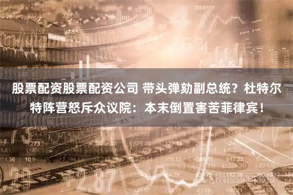 股票配资股票配资公司 带头弹劾副总统？杜特尔特阵营怒斥众议院：本末倒置害苦菲律宾！